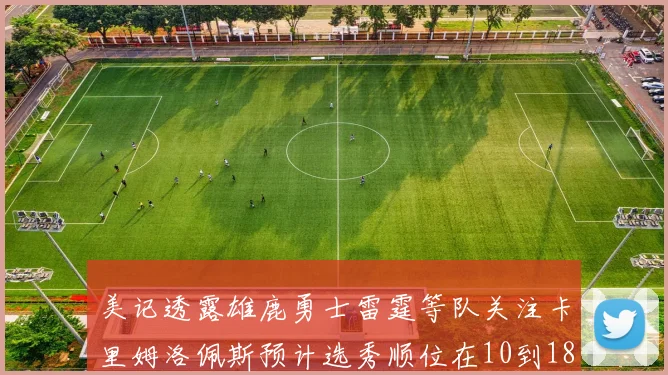 美记透露雄鹿勇士雷霆等队关注卡里姆洛佩斯预计选秀顺位在10到18之间